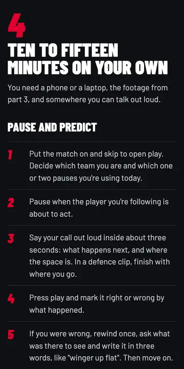 The drill in chapter 7 on a phone: Ten to fifteen minutes on your own. Pause and predict, in numbered steps, starting with putting the match on and skipping to open play.